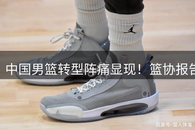 中国男篮转型阵痛显现！篮协报告揭露攻防体系潜在危机