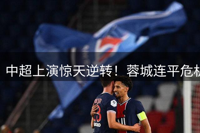 中超上演惊天逆转！蓉城连平危机加剧 泰山掀翻上港显复苏迹象