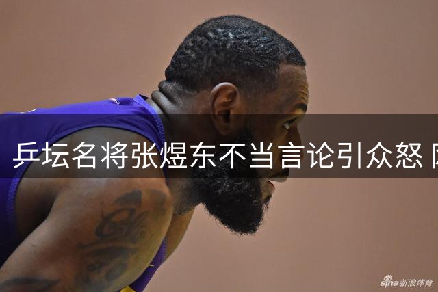 乒坛名将张煜东不当言论引众怒 网友集体喊话要求公开道歉
