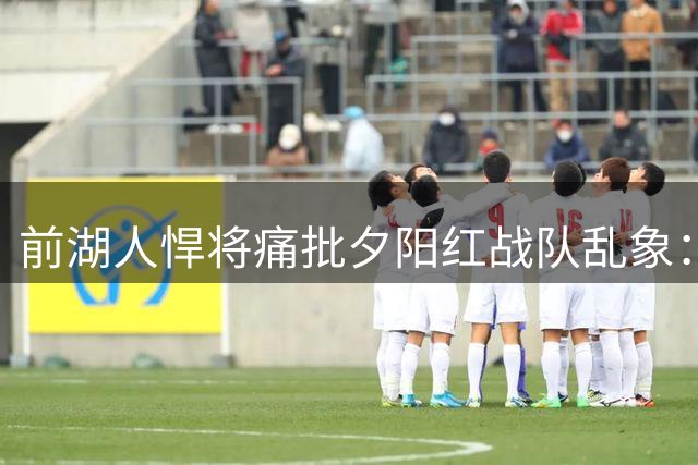 前湖人悍将痛批"夕阳红战队"乱象：内线挤得像春运火车站