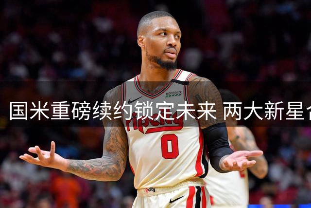 国米重磅续约锁定未来 两大新星合约细节曝光