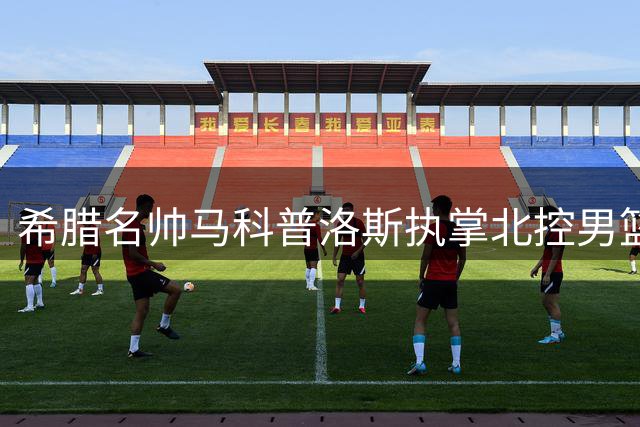 希腊名帅马科普洛斯执掌北控男篮帅印 教练团队全面升级