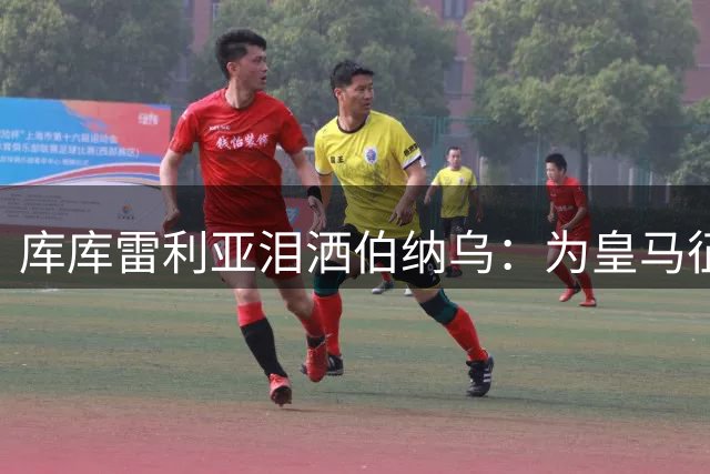 库库雷利亚泪洒伯纳乌：为皇马征战是一生的荣耀