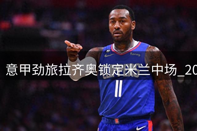 意甲劲旅拉齐奥锁定米兰中场 200万租借+1800万买断方案曝光