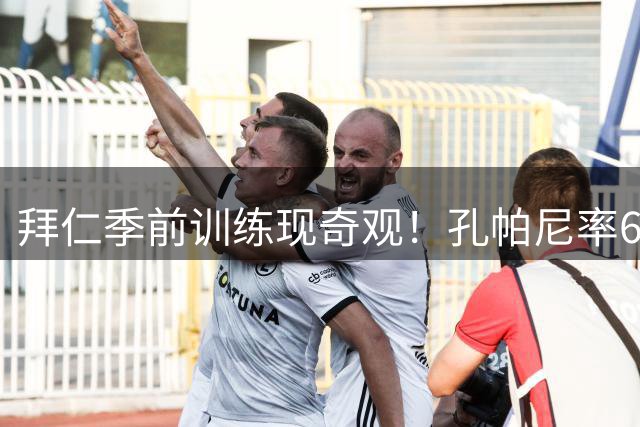 拜仁季前训练现奇观！孔帕尼率60人混合军团开启新赛季备战