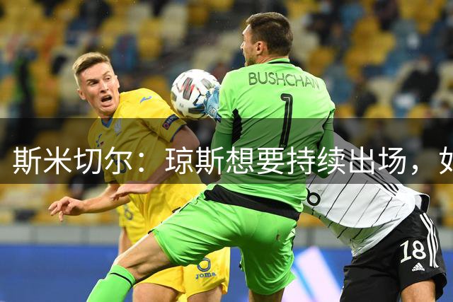 斯米切尔：琼斯想要持续出场，如果留队他需要伊劳拉的信任