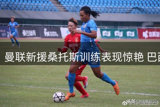 曼联新援桑托斯训练表现惊艳 巴西铁腰能否扛起红魔中场大旗？