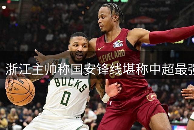 浙江主帅称国安锋线堪称中超最强 坦言工体之战需极限发挥