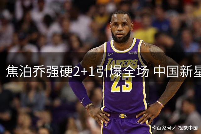 焦泊乔强硬2+1引爆全场 中国新星内线展现统治力