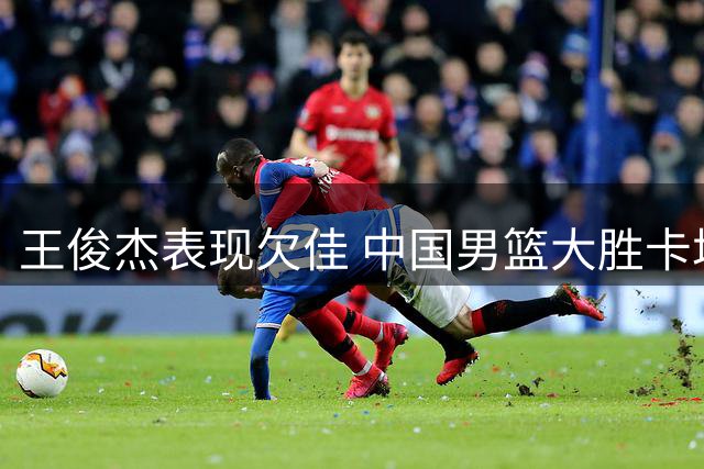 王俊杰表现欠佳 中国男篮大胜卡塔尔队