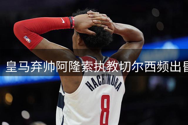 皇马弃帅阿隆索执教切尔西频出昏招 穆帅回归银河战舰显真章