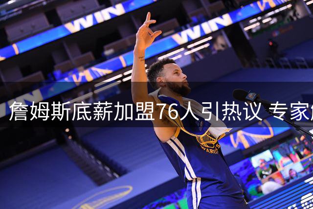 詹姆斯底薪加盟76人引热议 专家解析超值签约背后的战术价值