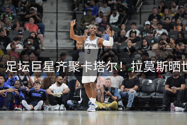 足坛巨星齐聚卡塔尔！拉莫斯晒世界杯观赛合影引热议