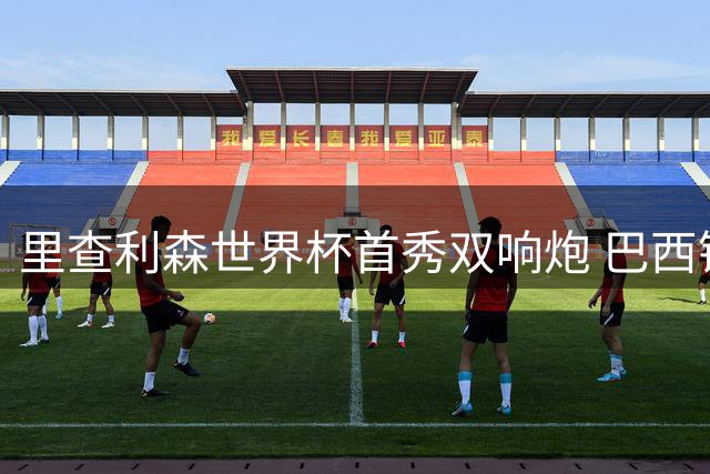 里查利森世界杯首秀双响炮 巴西锋霸7场9球状态火热