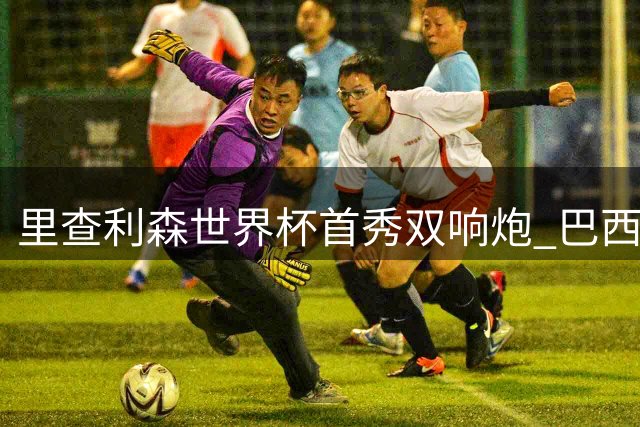 里查利森世界杯首秀双响炮 巴西锋霸7场9球状态火热