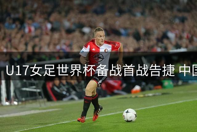 U17女足世界杯备战首战告捷 中国队五球横扫皇马青年军